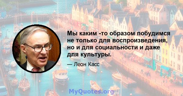 Мы каким -то образом побудимся не только для воспроизведения, но и для социальности и даже для культуры.