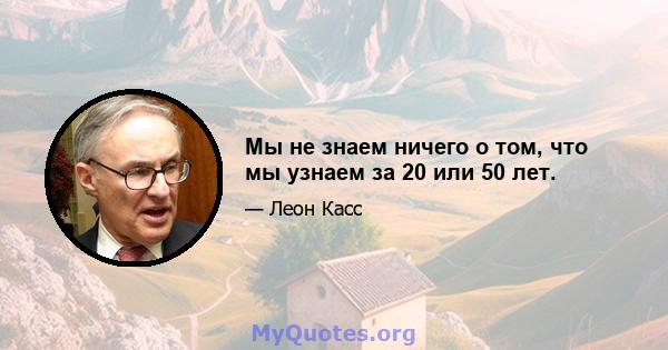 Мы не знаем ничего о том, что мы узнаем за 20 или 50 лет.