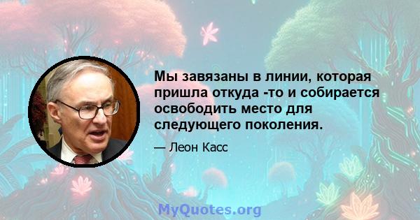 Мы завязаны в линии, которая пришла откуда -то и собирается освободить место для следующего поколения.