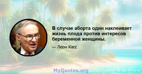 В случае аборта один наклеивает жизнь плода против интересов беременной женщины.