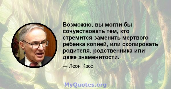 Возможно, вы могли бы сочувствовать тем, кто стремится заменить мертвого ребенка копией, или скопировать родителя, родственника или даже знаменитости.