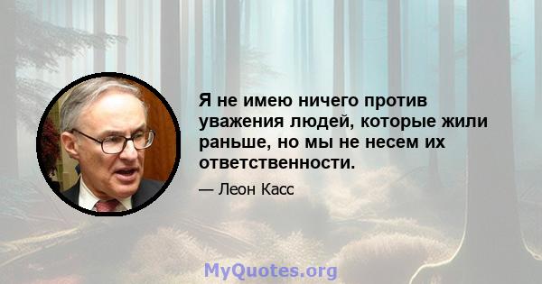 Я не имею ничего против уважения людей, которые жили раньше, но мы не несем их ответственности.