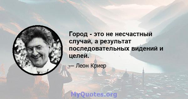 Город - это не несчастный случай, а результат последовательных видений и целей.