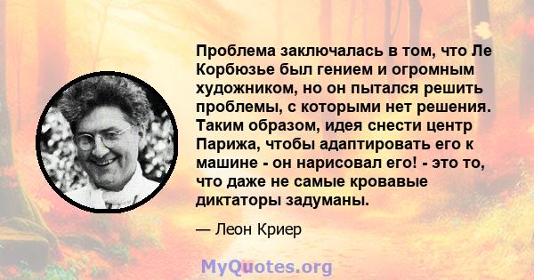 Проблема заключалась в том, что Ле Корбюзье был гением и огромным художником, но он пытался решить проблемы, с которыми нет решения. Таким образом, идея снести центр Парижа, чтобы адаптировать его к машине - он