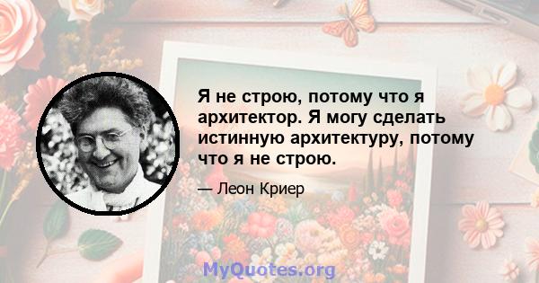 Я не строю, потому что я архитектор. Я могу сделать истинную архитектуру, потому что я не строю.