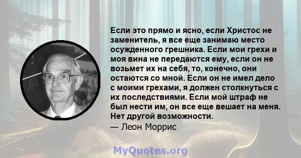 Если это прямо и ясно, если Христос не заменитель, я все еще занимаю место осужденного грешника. Если мои грехи и моя вина не передаются ему, если он не возьмет их на себя, то, конечно, они остаются со мной. Если он не