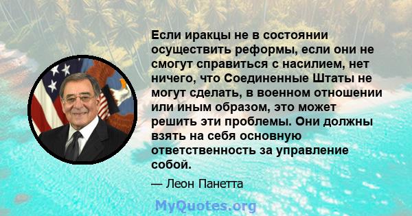 Если иракцы не в состоянии осуществить реформы, если они не смогут справиться с насилием, нет ничего, что Соединенные Штаты не могут сделать, в военном отношении или иным образом, это может решить эти проблемы. Они