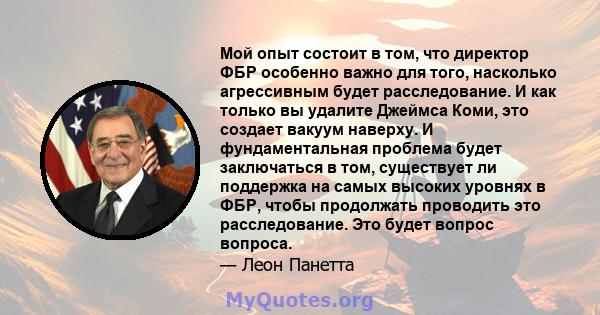 Мой опыт состоит в том, что директор ФБР особенно важно для того, насколько агрессивным будет расследование. И как только вы удалите Джеймса Коми, это создает вакуум наверху. И фундаментальная проблема будет заключаться 