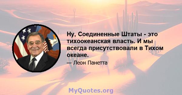 Ну, Соединенные Штаты - это тихоокеанская власть. И мы всегда присутствовали в Тихом океане.