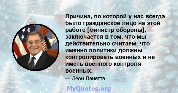 Причина, по которой у нас всегда было гражданское лицо на этой работе [министр обороны], заключается в том, что мы действительно считаем, что именно политики должны контролировать военных и не иметь военного контроля