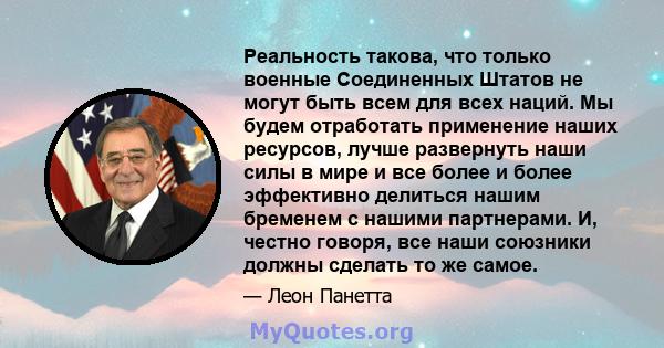 Реальность такова, что только военные Соединенных Штатов не могут быть всем для всех наций. Мы будем отработать применение наших ресурсов, лучше развернуть наши силы в мире и все более и более эффективно делиться нашим