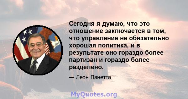 Сегодня я думаю, что это отношение заключается в том, что управление не обязательно хорошая политика, и в результате оно гораздо более партизан и гораздо более разделено.