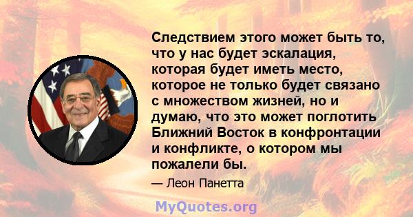 Следствием этого может быть то, что у нас будет эскалация, которая будет иметь место, которое не только будет связано с множеством жизней, но и думаю, что это может поглотить Ближний Восток в конфронтации и конфликте, о 