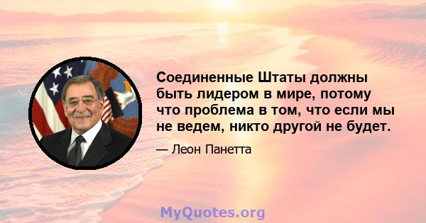 Соединенные Штаты должны быть лидером в мире, потому что проблема в том, что если мы не ведем, никто другой не будет.