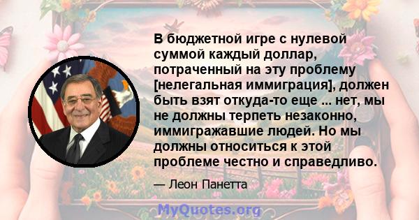 В бюджетной игре с нулевой суммой каждый доллар, потраченный на эту проблему [нелегальная иммиграция], должен быть взят откуда-то еще ... нет, мы не должны терпеть незаконно, иммигражавшие людей. Но мы должны относиться 