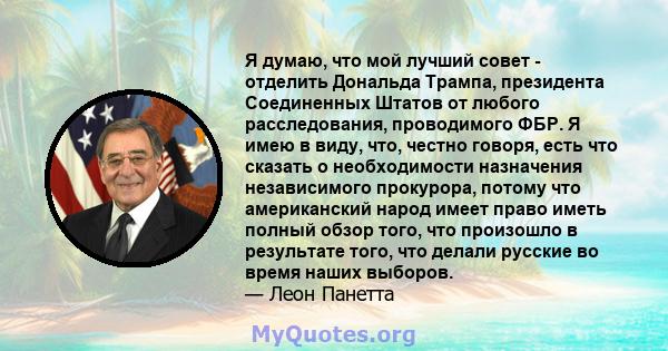 Я думаю, что мой лучший совет - отделить Дональда Трампа, президента Соединенных Штатов от любого расследования, проводимого ФБР. Я имею в виду, что, честно говоря, есть что сказать о необходимости назначения