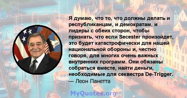 Я думаю, что то, что должны делать и республиканцам, и демократам, и лидеры с обеих сторон, чтобы признать, что если Secester произойдет, это будет катастрофически для нашей национальной обороны и, честно говоря, для