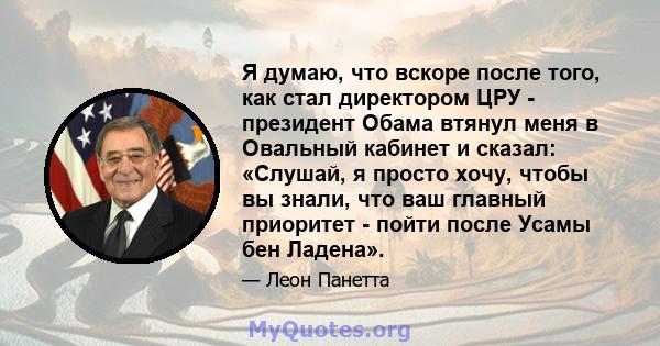 Я думаю, что вскоре после того, как стал директором ЦРУ - президент Обама втянул меня в Овальный кабинет и сказал: «Слушай, я просто хочу, чтобы вы знали, что ваш главный приоритет - пойти после Усамы бен Ладена».