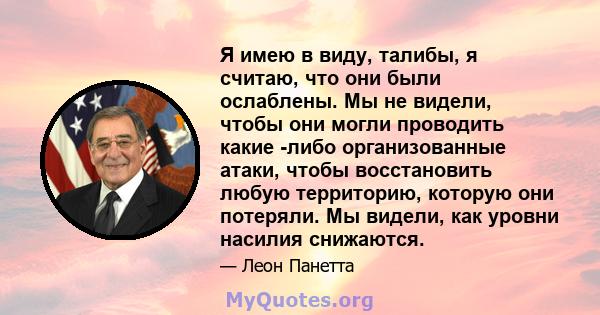 Я имею в виду, талибы, я считаю, что они были ослаблены. Мы не видели, чтобы они могли проводить какие -либо организованные атаки, чтобы восстановить любую территорию, которую они потеряли. Мы видели, как уровни насилия 