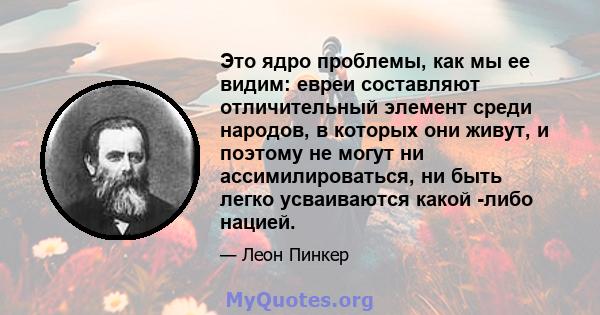 Это ядро ​​проблемы, как мы ее видим: евреи составляют отличительный элемент среди народов, в которых они живут, и поэтому не могут ни ассимилироваться, ни быть легко усваиваются какой -либо нацией.