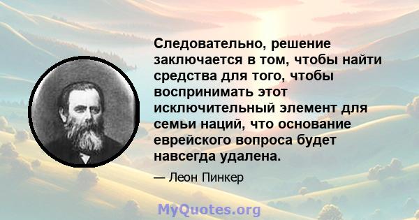 Следовательно, решение заключается в том, чтобы найти средства для того, чтобы воспринимать этот исключительный элемент для семьи наций, что основание еврейского вопроса будет навсегда удалена.