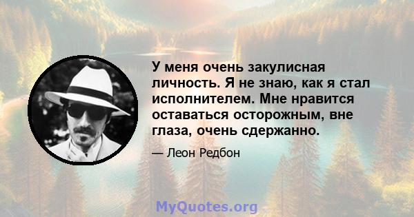 У меня очень закулисная личность. Я не знаю, как я стал исполнителем. Мне нравится оставаться осторожным, вне глаза, очень сдержанно.