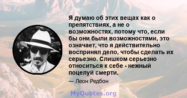 Я думаю об этих вещах как о препятствиях, а не о возможностях, потому что, если бы они были возможностями, это означает, что я действительно воспринял дело, чтобы сделать их серьезно. Слишком серьезно относиться к себе