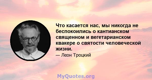 Что касается нас, мы никогда не беспокоились о кантианском священном и вегетарианском квакере о святости человеческой жизни.