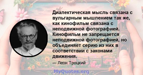 Диалектическая мысль связана с вульгарным мышлением так же, как кинофильм связана с неподвижной фотографией. Кинофильм не запрещается неподвижной фотографией, но объединяет серию из них в соответствии с законами