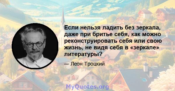 Если нельзя ладить без зеркала, даже при бритье себя, как можно реконструировать себя или свою жизнь, не видя себя в «зеркале» литературы?