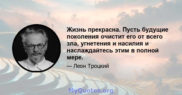 Жизнь прекрасна. Пусть будущие поколения очистит его от всего зла, угнетения и насилия и наслаждайтесь этим в полной мере.