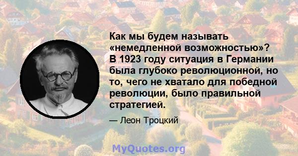 Как мы будем называть «немедленной возможностью»? В 1923 году ситуация в Германии была глубоко революционной, но то, чего не хватало для победной революции, было правильной стратегией.