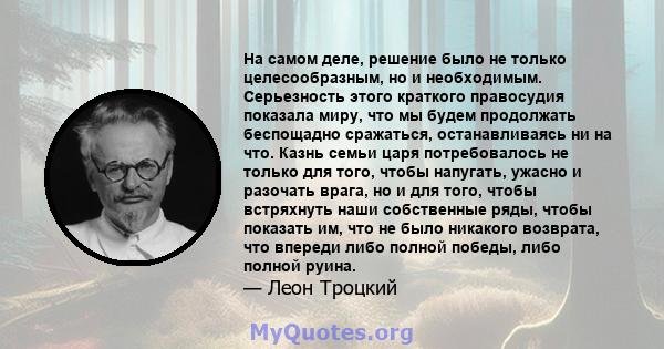 На самом деле, решение было не только целесообразным, но и необходимым. Серьезность этого краткого правосудия показала миру, что мы будем продолжать беспощадно сражаться, останавливаясь ни на что. Казнь семьи царя