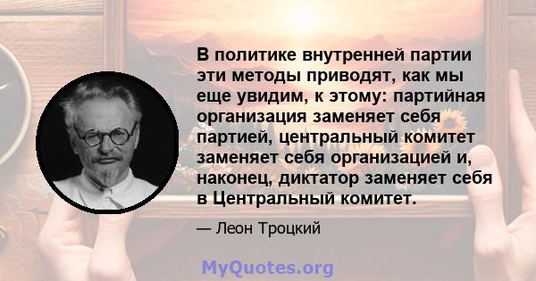 В политике внутренней партии эти методы приводят, как мы еще увидим, к этому: партийная организация заменяет себя партией, центральный комитет заменяет себя организацией и, наконец, диктатор заменяет себя в Центральный