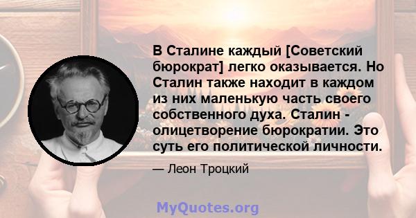 В Сталине каждый [Советский бюрократ] легко оказывается. Но Сталин также находит в каждом из них маленькую часть своего собственного духа. Сталин - олицетворение бюрократии. Это суть его политической личности.