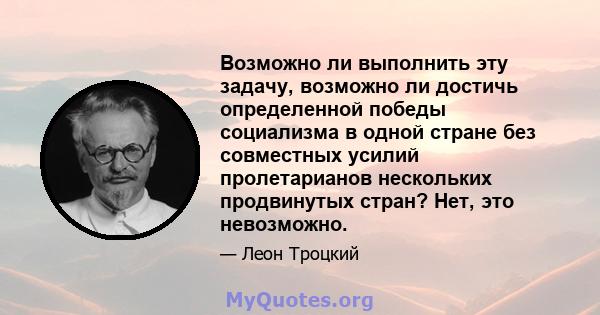 Возможно ли выполнить эту задачу, возможно ли достичь определенной победы социализма в одной стране без совместных усилий пролетарианов нескольких продвинутых стран? Нет, это невозможно.