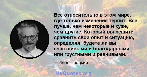 Все относительно в этом мире, где только изменение терпит. Все лучше, чем некоторые и хуже, чем другие. Который вы решите сравнить свой опыт и ситуацию, определяя, будете ли вы счастливыми и благодарными или грустными и 