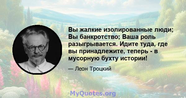 Вы жалкие изолированные люди; Вы банкротство; Ваша роль разыгрывается. Идите туда, где вы принадлежите, теперь - в мусорную бухту истории!