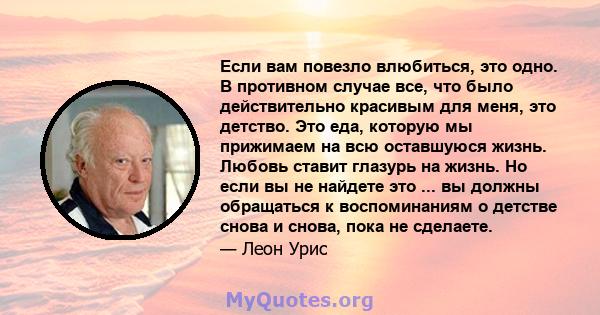 Если вам повезло влюбиться, это одно. В противном случае все, что было действительно красивым для меня, это детство. Это еда, которую мы прижимаем на всю оставшуюся жизнь. Любовь ставит глазурь на жизнь. Но если вы не