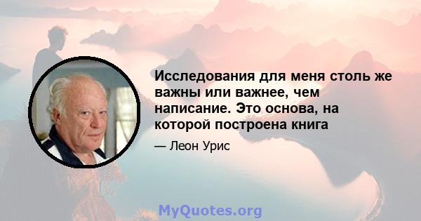 Исследования для меня столь же важны или важнее, чем написание. Это основа, на которой построена книга