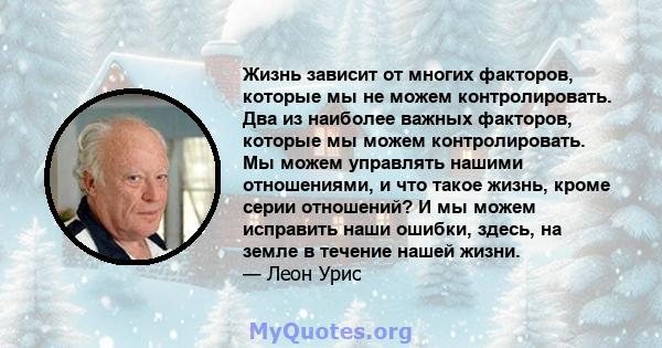 Жизнь зависит от многих факторов, которые мы не можем контролировать. Два из наиболее важных факторов, которые мы можем контролировать. Мы можем управлять нашими отношениями, и что такое жизнь, кроме серии отношений? И