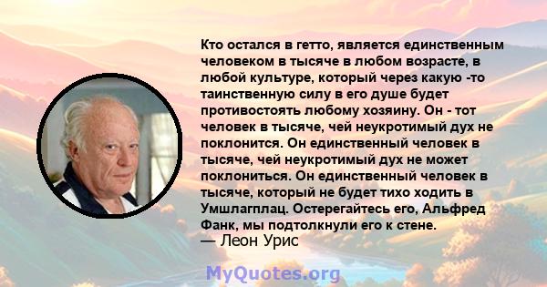 Кто остался в гетто, является единственным человеком в тысяче в любом возрасте, в любой культуре, который через какую -то таинственную силу в его душе будет противостоять любому хозяину. Он - тот человек в тысяче, чей