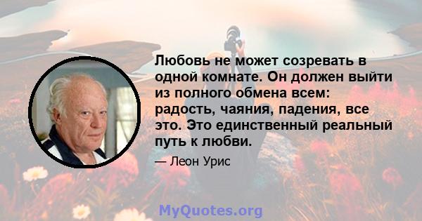 Любовь не может созревать в одной комнате. Он должен выйти из полного обмена всем: радость, чаяния, падения, все это. Это единственный реальный путь к любви.