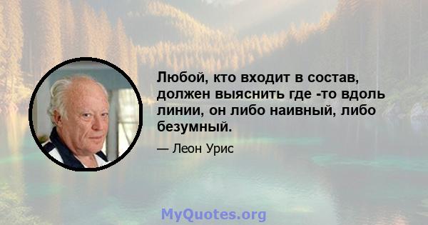 Любой, кто входит в состав, должен выяснить где -то вдоль линии, он либо наивный, либо безумный.