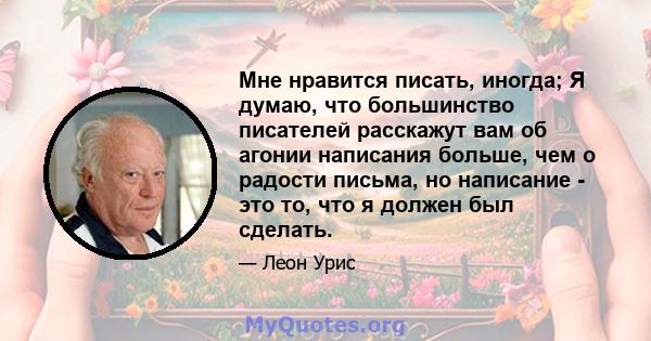 Мне нравится писать, иногда; Я думаю, что большинство писателей расскажут вам об агонии написания больше, чем о радости письма, но написание - это то, что я должен был сделать.