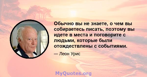 Обычно вы не знаете, о чем вы собираетесь писать, поэтому вы идете в места и поговорите с людьми, которые были отождествлены с событиями.