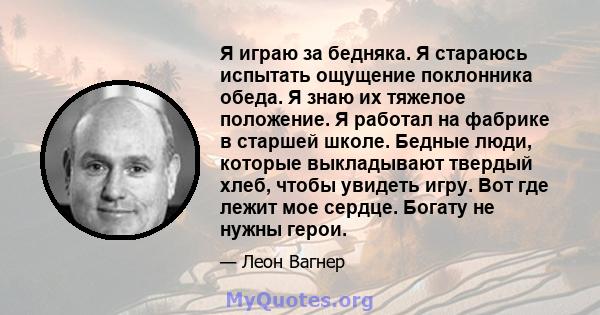 Я играю за бедняка. Я стараюсь испытать ощущение поклонника обеда. Я знаю их тяжелое положение. Я работал на фабрике в старшей школе. Бедные люди, которые выкладывают твердый хлеб, чтобы увидеть игру. Вот где лежит мое