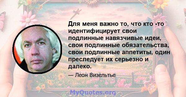 Для меня важно то, что кто -то идентифицирует свои подлинные навязчивые идеи, свои подлинные обязательства, свои подлинные аппетиты, один преследует их серьезно и далеко.