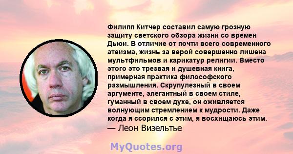 Филипп Китчер составил самую грозную защиту светского обзора жизни со времен Дьюи. В отличие от почти всего современного атеизма, жизнь за верой совершенно лишена мультфильмов и карикатур религии. Вместо этого это