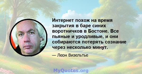 Интернет похож на время закрытия в баре синих воротничков в Бостоне. Все пьяные и уродливые, и они собираются потерять сознание через несколько минут.